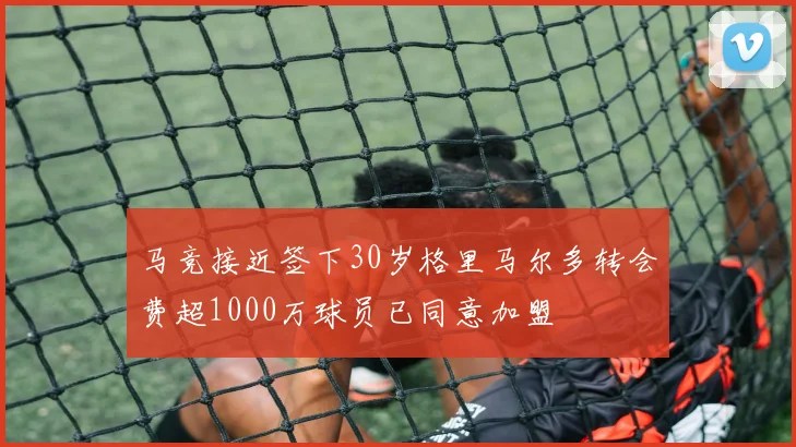 马竞接近签下30岁格里马尔多转会费超1000万球员已同意加盟