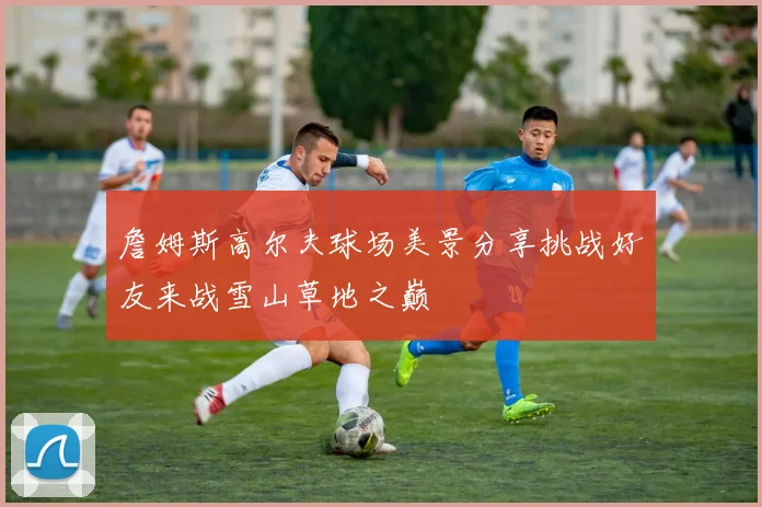 詹姆斯高尔夫球场美景分享挑战好友来战雪山草地之巅