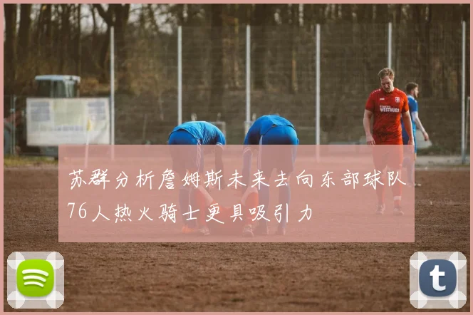 苏群分析詹姆斯未来去向东部球队76人热火骑士更具吸引力