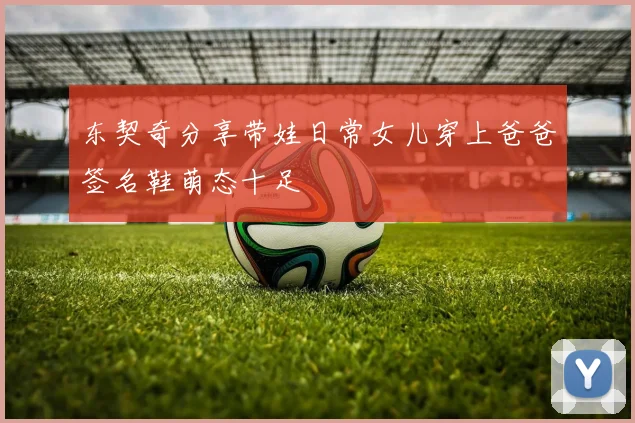 东契奇分享带娃日常女儿穿上爸爸签名鞋萌态十足