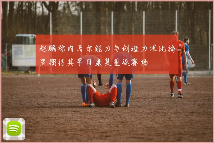 赵鹏称内马尔能力与创造力堪比梅罗期待其早日康复重返赛场