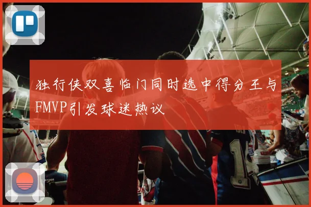 独行侠双喜临门同时选中得分王与FMVP引发球迷热议