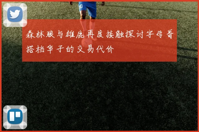 森林狼与雄鹿再度接触探讨字母哥搭档华子的交易代价