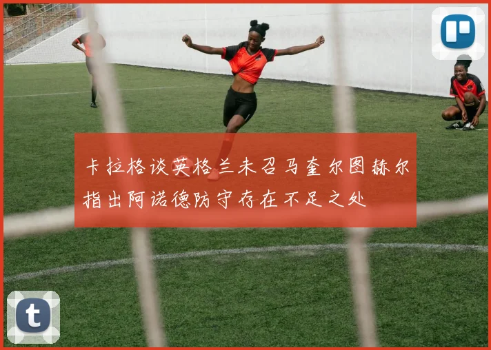卡拉格谈英格兰未召马奎尔图赫尔指出阿诺德防守存在不足之处