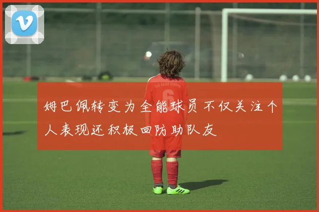姆巴佩转变为全能球员不仅关注个人表现还积极回防助队友