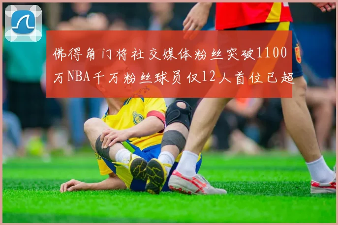 佛得角门将社交媒体粉丝突破1100万NBA千万粉丝球员仅12人首位已超亿